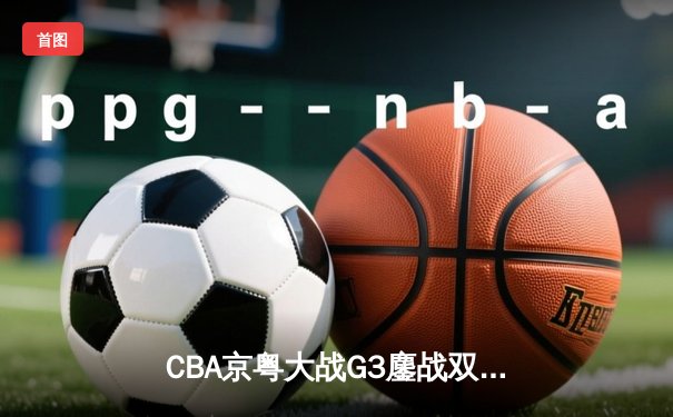 CBA京粤大战G3鏖战双加时 广东宏远1分险胜北京首钢晋级四强