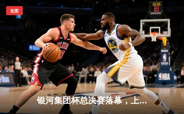 银河集团杯总决赛落幕，上海勇士队加时赛险胜北京雄鹰队夺得冠军
